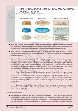 Mayank_kashyap@ymail.com Page 47
 ERP, SCM and CRM are independent systems, fragmented nature of these information systems is
not conducive to the coordination of the corporate resources and seriously affect the response rate
due to which it is difficult to form long-term sustainable competitive business advantage.
 Thus there is a requirement of the systems to integrate with each other in-order to achieve
business resource sharing and unified deployment of the various resources according to the
customer demands.
 Customer Relationship Management (CRM) management system is aimed at improving the
relationship between enterprise and customers. The CRM is working on the principles of the
satisfying the customers of the enterprise through relationship development, proper timely
maintenance of the product, satisfying timely needs and wants of customer and also timely
completion of the project or product for the customers. Thus we could say that CRM is more
concerned about markets (sales forecasts, sales strategies and marketing campaigns).
 Supply Chain Management (SCM) management system is the control of the supply chain as
a process from supplier to manufacturer to wholesaler to retailer to consumer. Supply chain
management does not involve only the movement of a physical product through the chain but also
any data that goes along with the product (such as order status information, payment schedules,
and ownership titles) and the actual entities that handle the product from stage to stage of the
supply chain.
 There are essentially three goals of SCM: to reduce inventory, to increase the speed of
transactions with real-time data exchange, and to increase revenue by satisfying customer
demands more efficiently.
Benefits after integration
 The ERP system only with CRM and SCM together would form a closed loop system that would
customize the system for the enterprise increasing the efficiency in terms of stock reduction,
resource utilization etc. and effectiveness in terms of service level, timeliness etc. and would greatly
increase the help in the decision making for the business process. Immediately after integration the
 