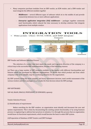 Mayank_kashyap@ymail.com Page 49
• Many companies purchase modules from an ERP vendor, an SCM vendor, and a CRM vendor and
must integrate the different modules together
– Middleware – several different types of software which sit in the middle of and provide
connectivity between two or more software applications
– Enterprise application integration (EAI) middleware – packages together commonly
used functionality which reduced the time necessary to develop solutions that integrate
applications from multiple vendors
ERP Vendor and Software Selection Process
The selection of a vendor that best meets the needs and long-term direction of the company is a
critical step in the successful ERP implementation, because of the following reasons:
(a) There are a large number of ERP products available in the market with different functionalities and
features which are developed by different organizations. To decide that which product and from which
company is the most suitable, may be a confusing situation for the organization.
(b) ERP systems, being the most complex; and heavy investment decision, need careful assessment of the
various vendors and their packages so as to make the final decision about the ERP package.
ERP SOFTWARES
SAP-AG, BAAN, ORACLE, PEOPLESOFT, JD EDWARDS, openerp
Vendor Selection Process
(i) Identification of requirements
Before searching for the ERP vendors, an organization must identify and document the user and
system requirements. This is done by documenting the existing system functionality or by using business
process re-engineering to address best practices in industry. It is through this process that an organization
would know its functional requirements, which would become the basis to select ERP system.
(ii)Preparation of Database of ERP Vendors and ERP Packages
 