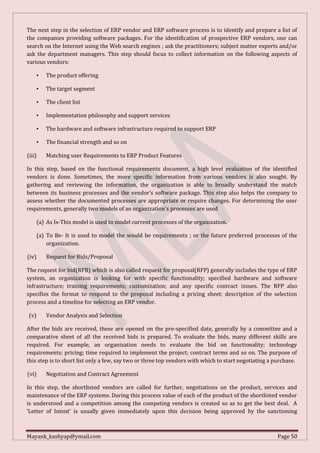 Mayank_kashyap@ymail.com Page 50
The next step in the selection of ERP vendor and ERP software process is to identify and prepare a list of
the companies providing software packages. For the identification of prospective ERP vendors, one can
search on the Internet using the Web search engines ; ask the practitioners; subject matter experts and/or
ask the department managers. This step should focus to collect information on the following aspects of
various vendors:
• The product offering
• The target segment
• The client list
• Implementation philosophy and support services
• The hardware and software infrastructure required to support ERP
• The financial strength and so on
(iii) Matching user Requirements to ERP Product Features
In this step, based on the functional requirements document, a high level evaluation of the identified
vendors is done. Sometimes, the more specific information from various vendors is also sought. By
gathering and reviewing the information, the organization is able to broadly understand the match
between its business processes and the vendor’s software package. This step also helps the company to
assess whether the documented processes are appropriate or require changes. For determining the user
requirements, generally two models of an organization's processes are used
(a) As Is-This model is used to model current processes of the organization.
(a) To Be- It is used to model the would be requirements ; or the future preferred processes of the
organization.
(iv) Request for Bids/Proposal
The request for bid(RFB) which is also called request for proposal(RFP) generally includes the type of ERP
system, an organization is looking for with specific functionality; specified hardware and software
infrastructure; training requirements; customization; and any specific contract issues. The RFP also
specifies the format to respond to the proposal including a pricing sheet; description of the selection
process and a timeline for selecting an ERP vendor.
(v) Vendor Analysis and Selection
After the bids are received, these are opened on the pre-specified date, generally by a committee and a
comparative sheet of all the received bids is prepared. To evaluate the bids, many different skills are
required. For example, an organization needs to evaluate the bid on functionality; technology
requirements; pricing; time required to implement the project; contract terms and so on. The purpose of
this step is to short list only a few, say two or three top vendors with which to start negotiating a purchase.
(vi) Negotiation and Contract Agreement
In this step, the shortlisted vendors are called for further, negotiations on the product, services and
maintenance of the ERP systems. During this process value of each of the product of the shortlisted vendor
is understood and a competition among the competing vendors is created so as to get the best deal. A
‘Letter of Intent’ is usually given immediately upon this decision being approved by the sanctioning
 