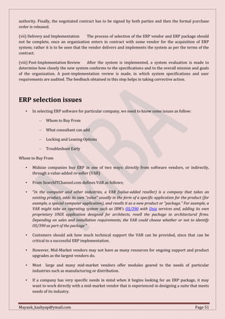 Mayank_kashyap@ymail.com Page 51
authority. Finally, the negotiated contract has to be signed by both parties and then the formal purchase
order is released.
(vii) Delivery and Implementation The process of selection of the ERP vendor and ERP package should
not be complete, once an organization enters in contract with some vendor for the acquisition of ERP
system; rather it is to be seen that the vendor delivers and implements the system as per the terms of the
contract.
(viii) Post-Implementation Review After the system is implemented, a system evaluation is made to
determine how closely the new system conforms to the specifications and to the overall mission and goals
of the organization. A post-implementation review is made, in which system specifications and user
requirements are audited. The feedback obtained in this step helps in taking corrective action.
ERP selection issues
• In selecting ERP software for particular company, we need to know some issues as follow:
– Whom to Buy From
– What consultant can add
– Locking and Leasing Options
– Troubleshoot Early
Whom to Buy From
• Midsize companies buy ERP in one of two ways: directly from software vendors, or indirectly,
through a value-added re-seller (VAR)
• From SearchITChannel.com defines VAR as follows;
• “In the computer and other industries, a VAR (value-added reseller) is a company that takes an
existing product, adds its own "value" usually in the form of a specific application for the product (for
example, a special computer application), and resells it as a new product or "package." For example, a
VAR might take an operating system such as IBM's OS/390 with Unix services and, adding its own
proprietary UNIX application designed for architects, resell the package to architectural firms.
Depending on sales and installation requirements, the VAR could choose whether or not to identify
OS/390 as part of the package ”
• Customers should ask how much technical support the VAR can be provided, since that can be
critical to a successful ERP implementation.
• However, Mid-Market vendors may not have as many resources for ongoing support and product
upgrades as the largest vendors do.
• Most large and many mid-market vendors offer modules geared to the needs of particular
industries such as manufacturing or distribution.
• If a company has very specific needs in mind when it begins looking for an ERP package, it may
want to work directly with a mid-market vendor that is experienced in designing a suite that meets
needs of its industry.
 