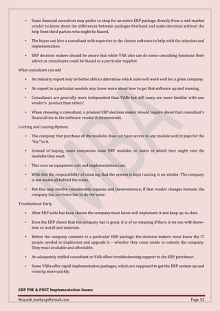 Mayank_kashyap@ymail.com Page 52
• Some financial executives may prefer to shop for an entire ERP package directly from a mid-market
vendor to know about the differences between packages firsthand and make decisions without the
help from third parties who might be biased.
• The buyer can hire a consultant with expertise in the chosen software to help with the selection and
implementation.
• ERP decision makers should be aware that while VAR also can do some consulting functions their
advice as consultants could be biased to a particular supplier.
What consultant can add
• An industry expert may be better able to determine which suite will work well for a given company.
• An expert in a particular module may know more about how to get that software up and running.
• Consultants are generally more independent than VARs but still many are more familiar with one
vendor’s product than others’.
• When choosing a consultant, a prudent ERP decision maker should inquire about that consultant’s
financial ties to the software vendor it recommends.
Locking and Leasing Options
• The company that purchase all the modules does not have access to any module until it pays for the
“key” to it.
• Instead of buying, some companies lease ERP modules or suites in which they might rent the
modules they need.
• This save on equipment cost and implementation cost.
• With this the responsibility of ensuring that the system is kept running is on vendor. The company
is not aware all behind the scene.
• But this may involve considerable expense and inconvenience; if that vendor changes formats, the
company has no choice but to do the same.
Troubleshoot Early
• After ERP suite has been chosen the company must know will implement it and keep up-to-date.
• Even the ERP choice that the company has is great, it is of no meaning if there is no one with know-
how to install and maintain.
• Before the company commits to a particular ERP package, the decision makers must know the IT
people needed to implement and upgrade it – whether they come inside or outside the company.
They must available and affordable.
• An adequately staffed consultant or VAR offers troubleshooting support to the ERP purchaser.
• Some VARs offer rapid implementation packages, which are supposed to get the ERP system up and
running more quickly.
ERP PRE & POST Implementation Issues
 