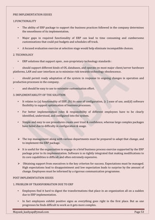 Mayank_kashyap@ymail.com Page 53
PRE IMPLEMENTATION ISSUES
1.FUNCTIONALITY
• The ability of ERP package to support the business practices followed in the company determines
the smoothness of its implementation.
• Major gaps in required functionality of ERP can lead to time consuming and cumbersome
customizations that could put budgets and schedules off track.
• A focused evaluation exercise at selection stage would help eliminate incompatible choices.
2. TECHNOLOGY
• ERP solutions that support open , non-proprietary technology standards :
- should support different kinds of OS, databases, and operate on most major client/server hardware
platforms, LAN and user interfaces as to minimize risk towards technology obsolescence.
- should permit ready adaptation of the system in response to ongoing changes in operation and
production processes in the company.
- and should be easy to use to minimize customization effort.
3. IMPLEMENTABILITY OF THE SOLUTION
• It relates to (a) functionality of ERP, (b) its ease of configuration, (c ) ease of use, and(d) software
flexibility to support optimization of business processes.
• For better implementation roles & responsibility of different employees have to be clearly
identified, understood, and configured into the system.
• Simple and easy to use procedures create user trust & confidence, whereas large complex packages
have failed due to difficulty in configuration & usage.
 The top management along with various departments must be prepared to adapt that change, and
to implement the ERP package.
 It is useful for the organization to engage in a brief business process exercise supported by the ERP
package prior to its implementation. Software is so tightly integrated that making modifications to
its core capabilities is difficult and often extremely expensive.
 Obtaining support from executives is the key criterion for success. Expectations must be managed.
High expectations lead to disappointment and low expectation leads to surprise by the amount of
change. Employees must be informed by a rigorous communication programme.
POST IMPLEMENTATION ISSUES
1. PROBLEM OF TRANSFORMATION DUE TO ERP
• Employees find it hard to digest the transformations that place in an organization all on a sudden
due to ERP implementation.
• In fact employees exhibit positive signs as everything goes right in the first place. But as one
progresses he finds difficult to work as it gets more complex.
 