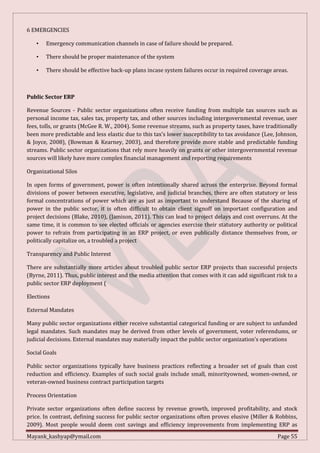 Mayank_kashyap@ymail.com Page 55
6 EMERGENCIES
• Emergency communication channels in case of failure should be prepared.
• There should be proper maintenance of the system
• There should be effective back-up plans incase system failures occur in required coverage areas.
Public Sector ERP
Revenue Sources - Public sector organizations often receive funding from multiple tax sources such as
personal income tax, sales tax, property tax, and other sources including intergovernmental revenue, user
fees, tolls, or grants (McGee R. W., 2004). Some revenue streams, such as property taxes, have traditionally
been more predictable and less elastic due to this tax’s lower susceptibility to tax avoidance (Lee, Johnson,
& Joyce, 2008), (Bowman & Kearney, 2003), and therefore provide more stable and predictable funding
streams. Public sector organizations that rely more heavily on grants or other intergovernmental revenue
sources will likely have more complex financial management and reporting requirements
Organizational Silos
In open forms of government, power is often intentionally shared across the enterprise. Beyond formal
divisions of power between executive, legislative, and judicial branches, there are often statutory or less
formal concentrations of power which are as just as important to understand Because of the sharing of
power in the public sector, it is often difficult to obtain client signoff on important configuration and
project decisions (Blake, 2010), (Jamison, 2011). This can lead to project delays and cost overruns. At the
same time, it is common to see elected officials or agencies exercise their statutory authority or political
power to refrain from participating in an ERP project, or even publically distance themselves from, or
politically capitalize on, a troubled a project
Transparency and Public Interest
There are substantially more articles about troubled public sector ERP projects than successful projects
(Byrne, 2011). Thus, public interest and the media attention that comes with it can add significant risk to a
public sector ERP deployment (
Elections
External Mandates
Many public sector organizations either receive substantial categorical funding or are subject to unfunded
legal mandates. Such mandates may be derived from other levels of government, voter referendums, or
judicial decisions. External mandates may materially impact the public sector organization’s operations
Social Goals
Public sector organizations typically have business practices reflecting a broader set of goals than cost
reduction and efficiency. Examples of such social goals include small, minorityowned, women-owned, or
veteran-owned business contract participation targets
Process Orientation
Private sector organizations often define success by revenue growth, improved profitability, and stock
price. In contrast, defining success for public sector organizations often proves elusive (Miller & Robbins,
2009). Most people would deem cost savings and efficiency improvements from implementing ERP as
 