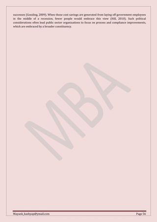 Mayank_kashyap@ymail.com Page 56
successes (Gossling, 2009). When those cost savings are generated from laying off government employees
in the middle of a recession, fewer people would embrace this view (Hill, 2010). Such political
considerations often lead public sector organizations to focus on process and compliance improvements,
which are embraced by a broader constituency.
 