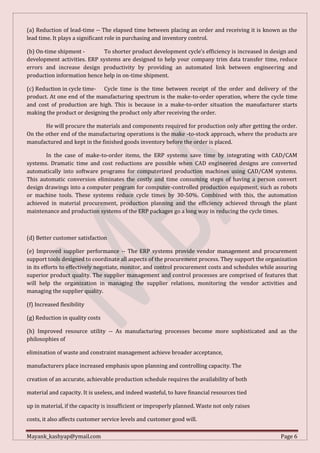 Mayank_kashyap@ymail.com Page 6
(a) Reduction of lead-time -- The elapsed time between placing an order and receiving it is known as the
lead time. It plays a significant role in purchasing and inventory control.
(b) On-time shipment - To shorter product development cycle’s efficiency is increased in design and
development activities. ERP systems are designed to help your company trim data transfer time, reduce
errors and increase design productivity by providing an automated link between engineering and
production information hence help in on-time shipment.
(c) Reduction in cycle time- Cycle time is the time between receipt of the order and delivery of the
product. At one end of the manufacturing spectrum is the make-to-order operation, where the cycle time
and cost of production are high. This is because in a make-to-order situation the manufacturer starts
making the product or designing the product only after receiving the order.
He will procure the materials and components required for production only after getting the order.
On the other end of the manufacturing operations is the make -to-stock approach, where the products are
manufactured and kept in the finished goods inventory before the order is placed.
In the case of make-to-order items, the ERP systems save time by integrating with CAD/CAM
systems. Dramatic time and cost reductions are possible when CAD engineered designs are converted
automatically into software programs for computerized production machines using CAD/CAM systems.
This automatic conversion eliminates the costly and time consuming steps of having a person convert
design drawings into a computer program for computer-controlled production equipment, such as robots
or machine tools. These systems reduce cycle times by 30-50%. Combined with this, the automation
achieved in material procurement, production planning and the efficiency achieved through the plant
maintenance and production systems of the ERP packages go a long way in reducing the cycle times.
(d) Better customer satisfaction
(e) Improved supplier performance -- The ERP systems provide vendor management and procurement
support tools designed to coordinate all aspects of the procurement process. They support the organization
in its efforts to effectively negotiate, monitor, and control procurement costs and schedules while assuring
superior product quality. The supplier management and control processes are comprised of features that
will help the organization in managing the supplier relations, monitoring the vendor activities and
managing the supplier quality.
(f) Increased flexibility
(g) Reduction in quality costs
(h) Improved resource utility -- As manufacturing processes become more sophisticated and as the
philosophies of
elimination of waste and constraint management achieve broader acceptance,
manufacturers place increased emphasis upon planning and controlling capacity. The
creation of an accurate, achievable production schedule requires the availability of both
material and capacity. It is useless, and indeed wasteful, to have financial resources tied
up in material, if the capacity is insufficient or improperly planned. Waste not only raises
costs, it also affects customer service levels and customer good will.
 