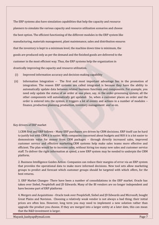 Mayank_kashyap@ymail.com Page 7
The ERP systems also have simulation capabilities that help the capacity and resource
planners to simulate the various capacity and resource utilization scenarios and choose
the best option. The efficient functioning of the different modules in the ERP system like
manufacturing, materials management, plant maintenance, sales and distribution ensures
that the inventory is kept to a minimum level, the machine down time is minimum, the
goods are produced only as per the demand and the finished goods are delivered to the
customer in the most efficient way. Thus, the ERP systems help the organization in
drastically improving the capacity and resource utilization.
(i) Improved information accuracy and decision-making capability
(ii) Information Integration -- The first and most important advantage lies in the promotion of
integration. The reason ERP systems are called integrated is because they have the ability to
automatically update data between related business functions and components. For example, you
need only update the status of an order at one place, say, in the order-processing system; all the
other components will automatically get updated. So, when a customer places an order and the
order is entered into the system, it triggers a lot of events and actions in a number of modules –
finance, production planning, production, inventory management and so on.
Key drivers of ERP market
1.CRM first and ERP follows - Many ERP purchases are driven by CRM decisions. ERP itself can be hard
to justify but with CRM it is easier. With companies concerned about budgets and ROI it is a lot easier to
demonstrate value for money from CRM packages – through directly increased sales, improved
customer service and effective marketing.CRM systems help make sales teams more effective and
efficient. The plan would be to increase sales, without hiring too many new sales and customer service
staff. To deliver the right information at speed, a new ERP system may be needed to underpin the CRM
platform.
2. Business Intelligence Guides Action- Companies can reduce their margins of error via an ERP system
that provides the operational data to make more informed decisions. New tool sets allow marketing
groups to predict and forecast which customer groups should be targeted with which offers, for the
best returns.
3. ERP Market Changes- There have been a number of consolidations in the ERP market. Oracle has
taken over Siebel, PeopleSoft and JD Edwards. Many of the BI vendors are no longer independent and
have become part of ERP platforms
4. Mergers and Acquisitions - Oracle took over PeopleSoft, Siebel and JD Edwards and Microsoft, bought
Great Plains and Navision. Choosing a relatively weak vendor is not always a bad thing; their initial
prices are often less. However, long term you may need to implement a new solution rather than
upgrade the product you choose. If they are merged into a larger entity at a later date, this can mean
that the R&D investment is larger.
 