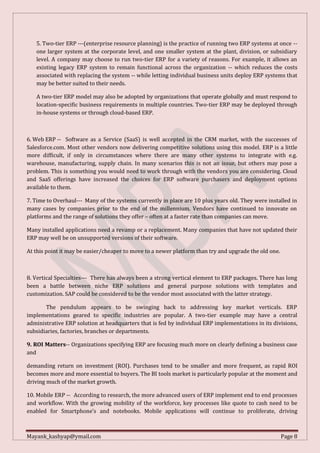 Mayank_kashyap@ymail.com Page 8
5. Two-tier ERP ---(enterprise resource planning) is the practice of running two ERP systems at once --
one larger system at the corporate level, and one smaller system at the plant, division, or subsidiary
level. A company may choose to run two-tier ERP for a variety of reasons. For example, it allows an
existing legacy ERP system to remain functional across the organization -- which reduces the costs
associated with replacing the system -- while letting individual business units deploy ERP systems that
may be better suited to their needs.
A two-tier ERP model may also be adopted by organizations that operate globally and must respond to
location-specific business requirements in multiple countries. Two-tier ERP may be deployed through
in-house systems or through cloud-based ERP.
6. Web ERP -- Software as a Service (SaaS) is well accepted in the CRM market, with the successes of
Salesforce.com. Most other vendors now delivering competitive solutions using this model. ERP is a little
more difficult, if only in circumstances where there are many other systems to integrate with e.g.
warehouse, manufacturing, supply chain. In many scenarios this is not an issue, but others may pose a
problem. This is something you would need to work through with the vendors you are considering. Cloud
and SaaS offerings have increased the choices for ERP software purchasers and deployment options
available to them.
7. Time to Overhaul--- Many of the systems currently in place are 10 plus years old. They were installed in
many cases by companies prior to the end of the millennium. Vendors have continued to innovate on
platforms and the range of solutions they offer – often at a faster rate than companies can move.
Many installed applications need a revamp or a replacement. Many companies that have not updated their
ERP may well be on unsupported versions of their software.
At this point it may be easier/cheaper to move to a newer platform than try and upgrade the old one.
8. Vertical Specialties--- There has always been a strong vertical element to ERP packages. There has long
been a battle between niche ERP solutions and general purpose solutions with templates and
customization. SAP could be considered to be the vendor most associated with the latter strategy.
The pendulum appears to be swinging back to addressing key market verticals. ERP
implementations geared to specific industries are popular. A two-tier example may have a central
administrative ERP solution at headquarters that is fed by individual ERP implementations in its divisions,
subsidiaries, factories, branches or departments.
9. ROI Matters-- Organizations specifying ERP are focusing much more on clearly defining a business case
and
demanding return on investment (ROI). Purchases tend to be smaller and more frequent, as rapid ROI
becomes more and more essential to buyers. The BI tools market is particularly popular at the moment and
driving much of the market growth.
10. Mobile ERP -- According to research, the more advanced users of ERP implement end to end processes
and workflow. With the growing mobility of the workforce, key processes like quote to cash need to be
enabled for Smartphone’s and notebooks. Mobile applications will continue to proliferate, driving
 