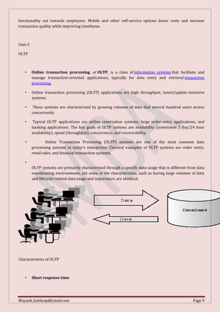 Mayank_kashyap@ymail.com Page 9
functionality out towards employees. Mobile and other self-service options lower costs and increase
transaction quality while improving timeliness.
Unit-2
OLTP
• Online transaction processing, or OLTP, is a class of information systems that facilitate and
manage transaction-oriented applications, typically for data entry and retrieval transaction
processing.
• Online transaction processing (OLTP) applications are high throughput, insert/update-intensive
systems.
• These systems are characterized by growing volumes of data that several hundred users access
concurrently.
• Typical OLTP applications are airline reservation systems, large order-entry applications, and
banking applications. The key goals of OLTP systems are availability (sometimes 7 day/24 hour
availability); speed (throughput); concurrency; and recoverability.
• Online Transaction Processing (OLTP) systems are one of the most common data
processing systems in today's enterprises. Classical examples of OLTP systems are order entry,
retail sales, and financial transaction systems.
•
OLTP systems are primarily characterized through a specific data usage that is different from data
warehousing environments, yet some of the characteristics, such as having large volumes of data
and lifecycle-related data usage and importance, are identical.
Characteristics of OLTP
• Short response time
 