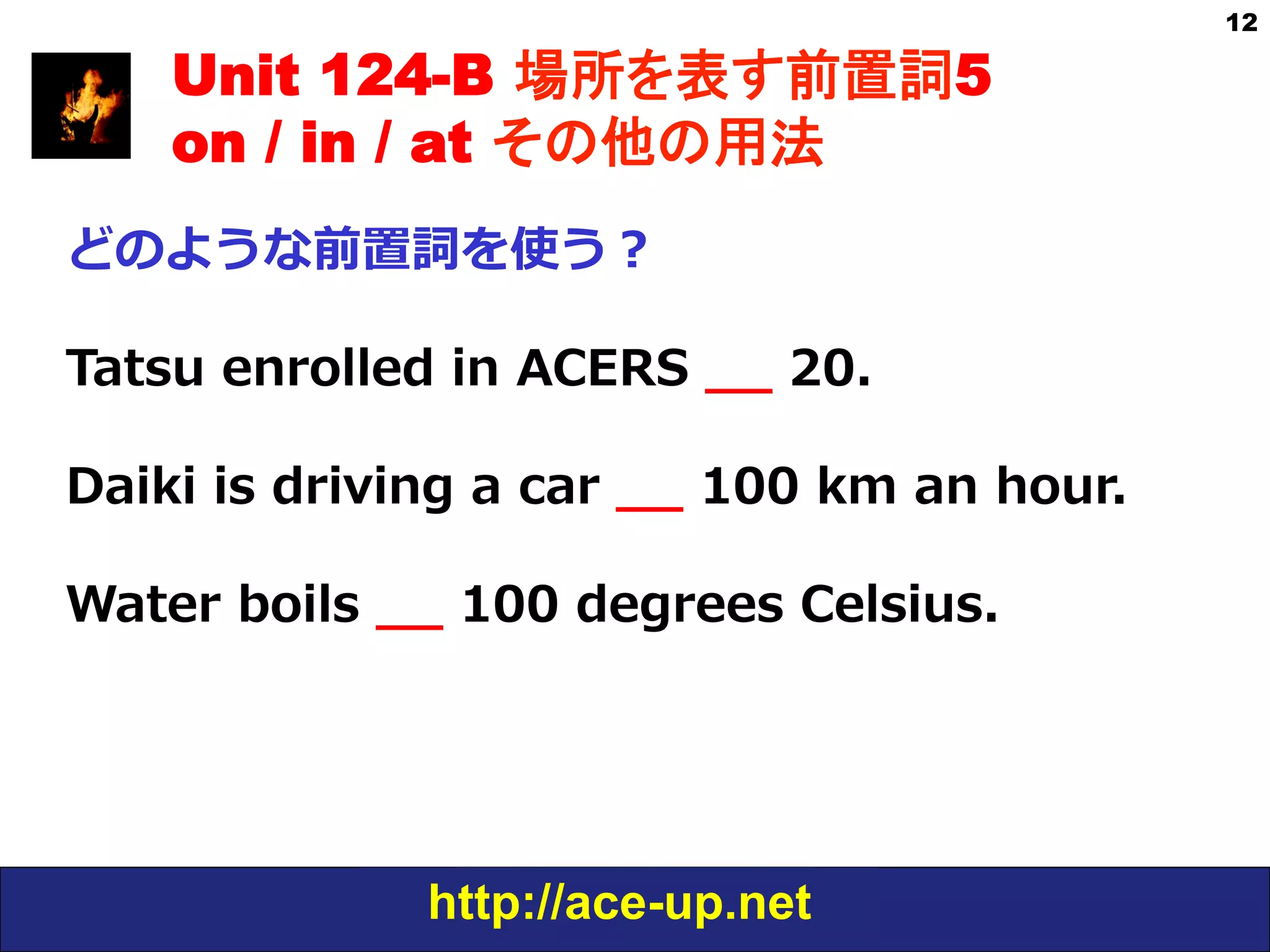 http://ace-up.net
12
Unit 124-B 場所を表す前置詞5
on / in / at その他の用法
どのような前置詞を使う？
Tatsu  enrolled  in  ACERS  _̲_̲  20.
Daiki  is  driving  a  car  _̲_̲  100  km  an  hour.
Water  boils  _̲_̲  100  degrees  Celsius.
 