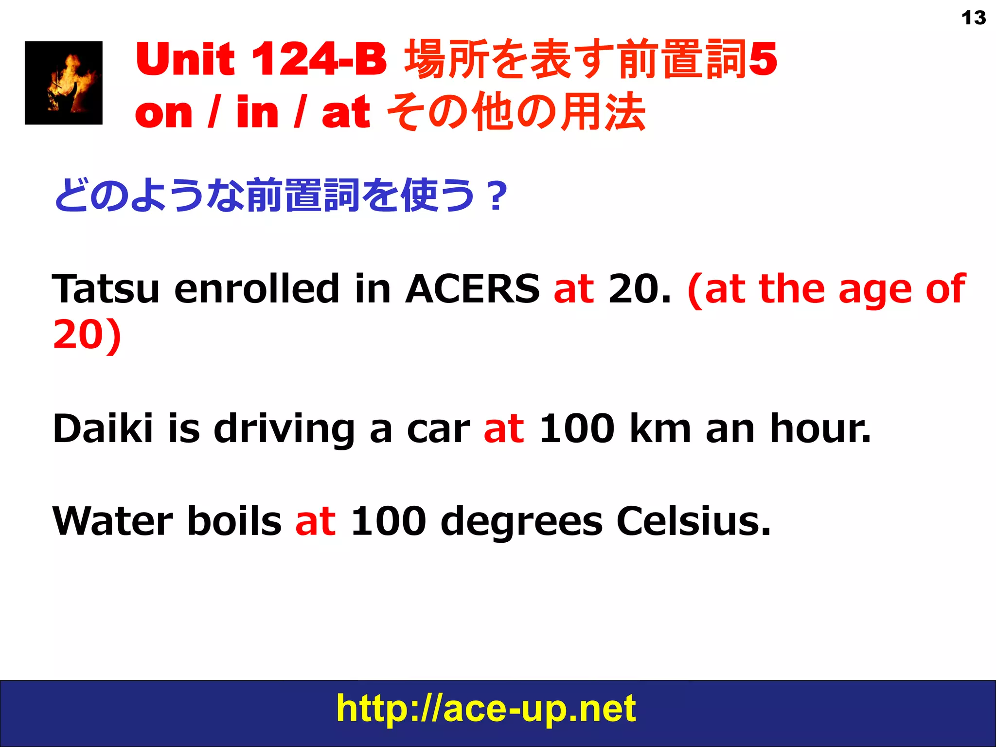 http://ace-up.net
13
Unit 124-B 場所を表す前置詞5
on / in / at その他の用法
どのような前置詞を使う？
Tatsu  enrolled  in  ACERS  at  20.  (at  the  age  of  
20)
Daiki  is  driving  a  car  at  100  km  an  hour.
Water  boils  at  100  degrees  Celsius.
 