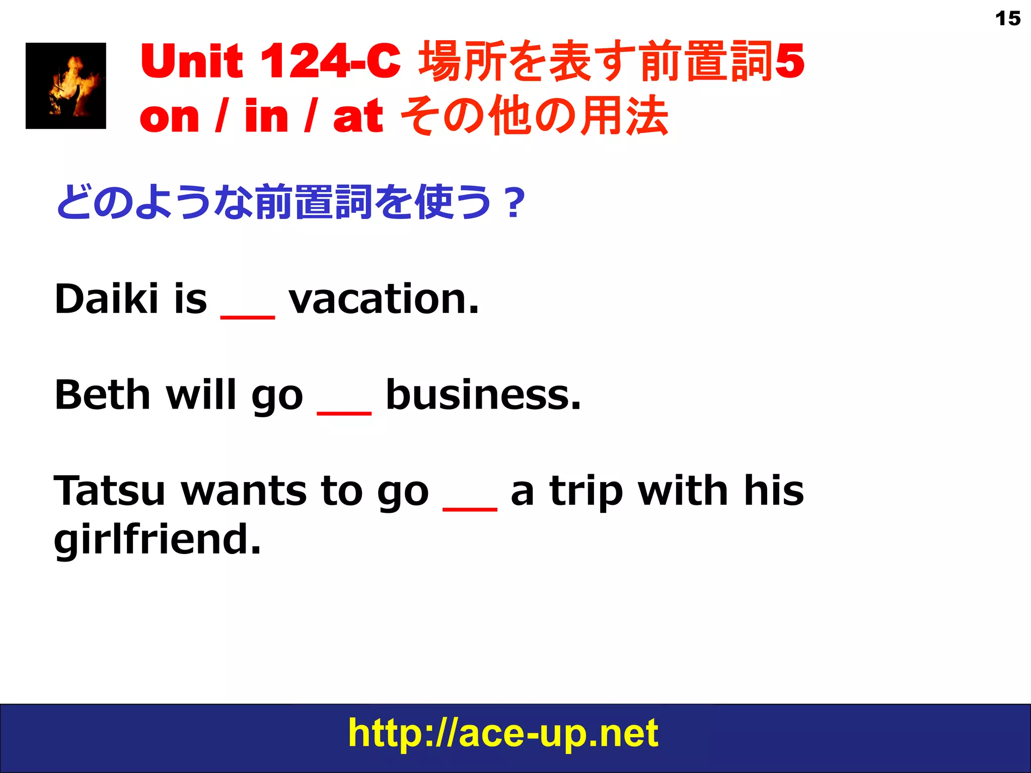 http://ace-up.net
15
Unit 124-C 場所を表す前置詞5
on / in / at その他の用法
どのような前置詞を使う？
Daiki  is  _̲_̲  vacation.
Beth  will  go  _̲_̲  business.
Tatsu  wants  to  go  _̲_̲  a  trip  with  his  
girlfriend.
 