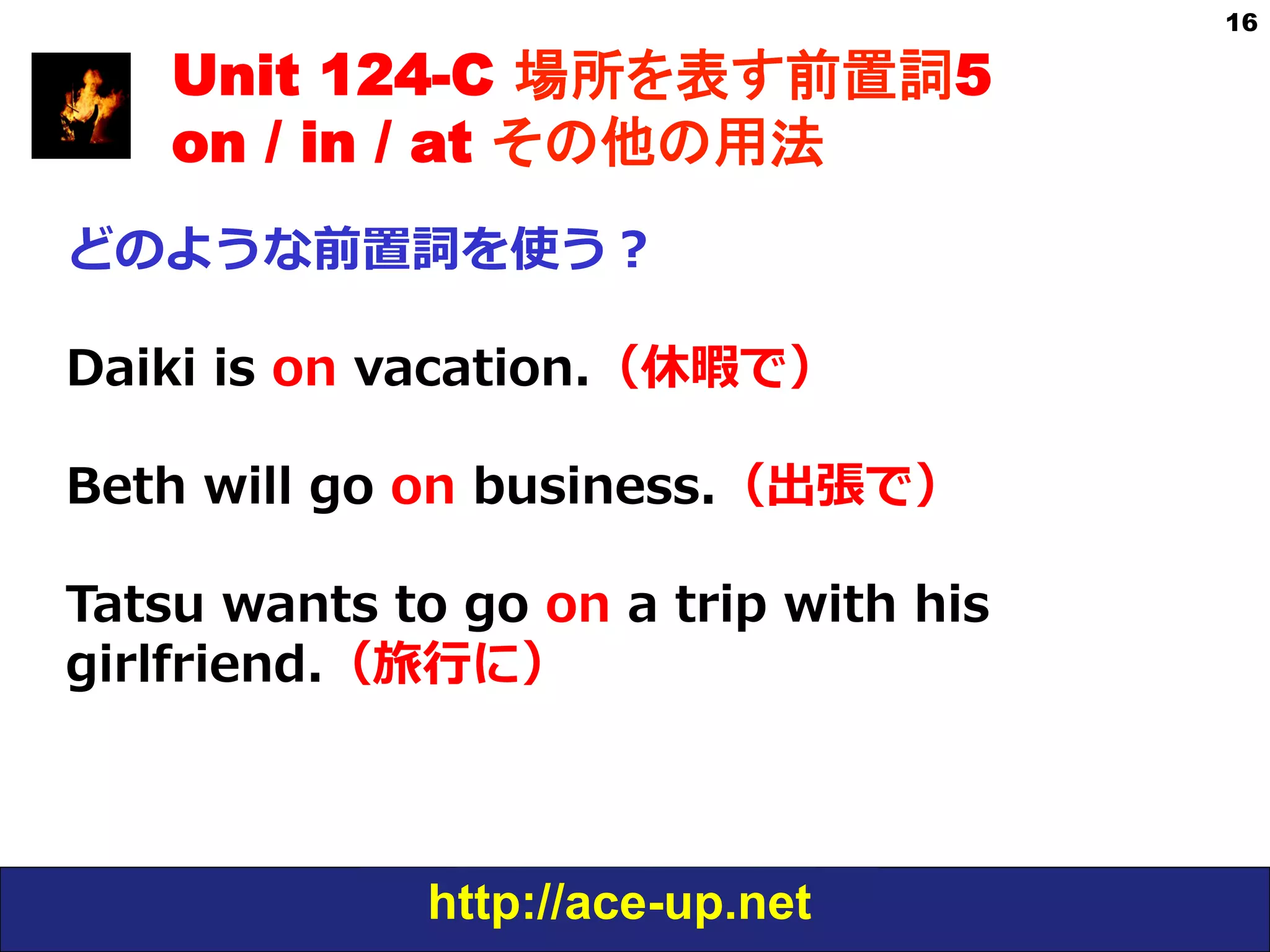 http://ace-up.net
16
Unit 124-C 場所を表す前置詞5
on / in / at その他の用法
どのような前置詞を使う？
Daiki  is  on  vacation.（休暇で）
Beth  will  go  on  business.（出張で）
Tatsu  wants  to  go  on  a  trip  with  his  
girlfriend.（旅⾏行行に）
 