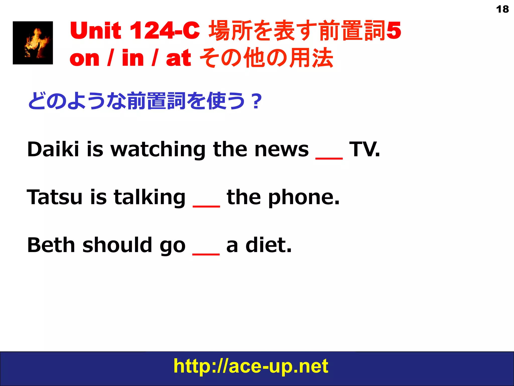 http://ace-up.net
18
Unit 124-C 場所を表す前置詞5
on / in / at その他の用法
どのような前置詞を使う？
Daiki  is  watching  the  news  _̲_̲  TV.
Tatsu  is  talking  _̲_̲  the  phone.
Beth  should  go  _̲_̲  a  diet.
 