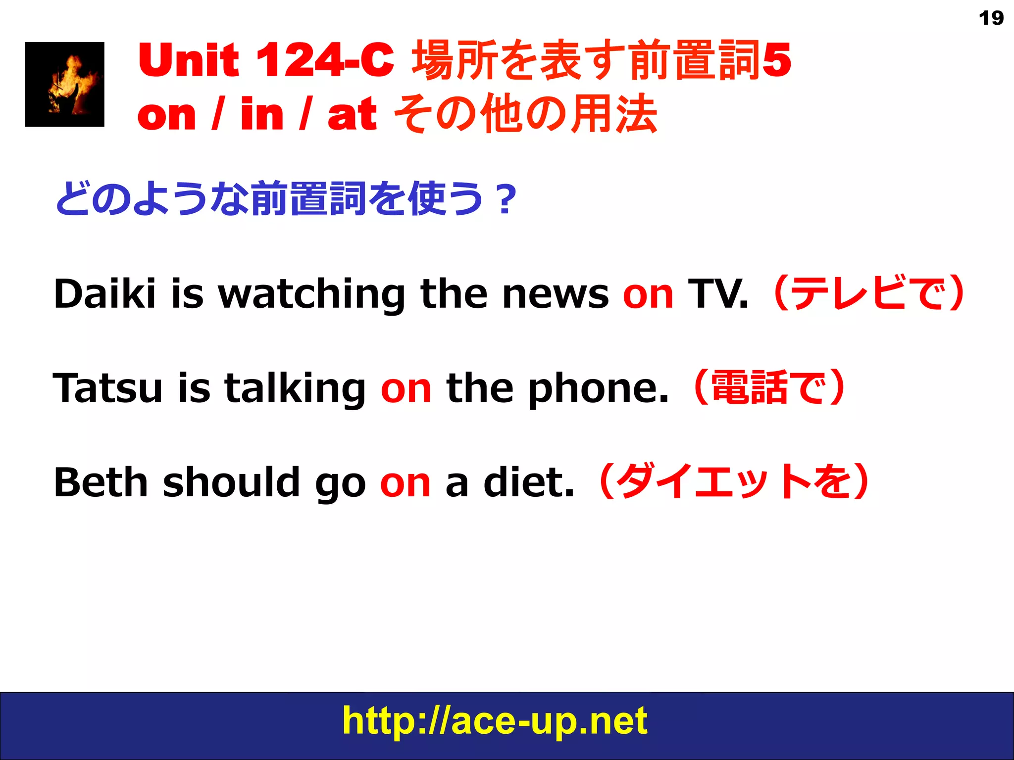 http://ace-up.net
19
Unit 124-C 場所を表す前置詞5
on / in / at その他の用法
どのような前置詞を使う？
Daiki  is  watching  the  news  on  TV.（テレビで）
Tatsu  is  talking  on  the  phone.（電話で）
Beth  should  go  on  a  diet.（ダイエットを）
 
