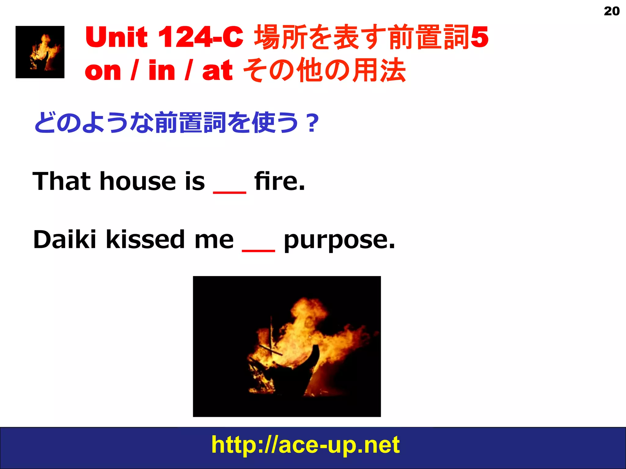 http://ace-up.net
20
Unit 124-C 場所を表す前置詞5
on / in / at その他の用法
どのような前置詞を使う？
That  house  is  _̲_̲  ﬁre.  
Daiki  kissed  me  _̲_̲  purpose. 　
 