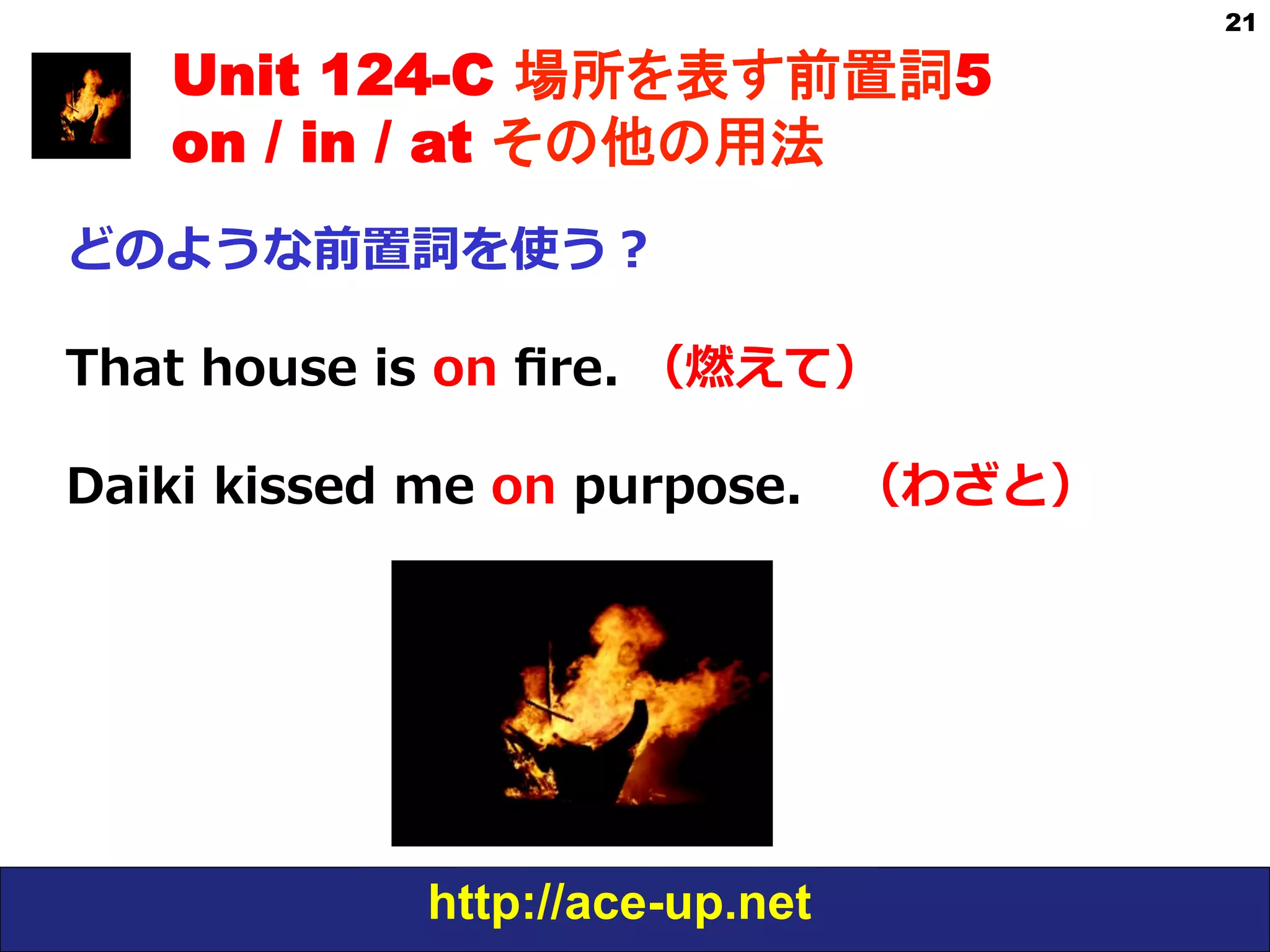 http://ace-up.net
21
Unit 124-C 場所を表す前置詞5
on / in / at その他の用法
どのような前置詞を使う？
That  house  is  on  ﬁre.  （燃えて）
Daiki  kissed  me  on  purpose. 　（わざと）
 