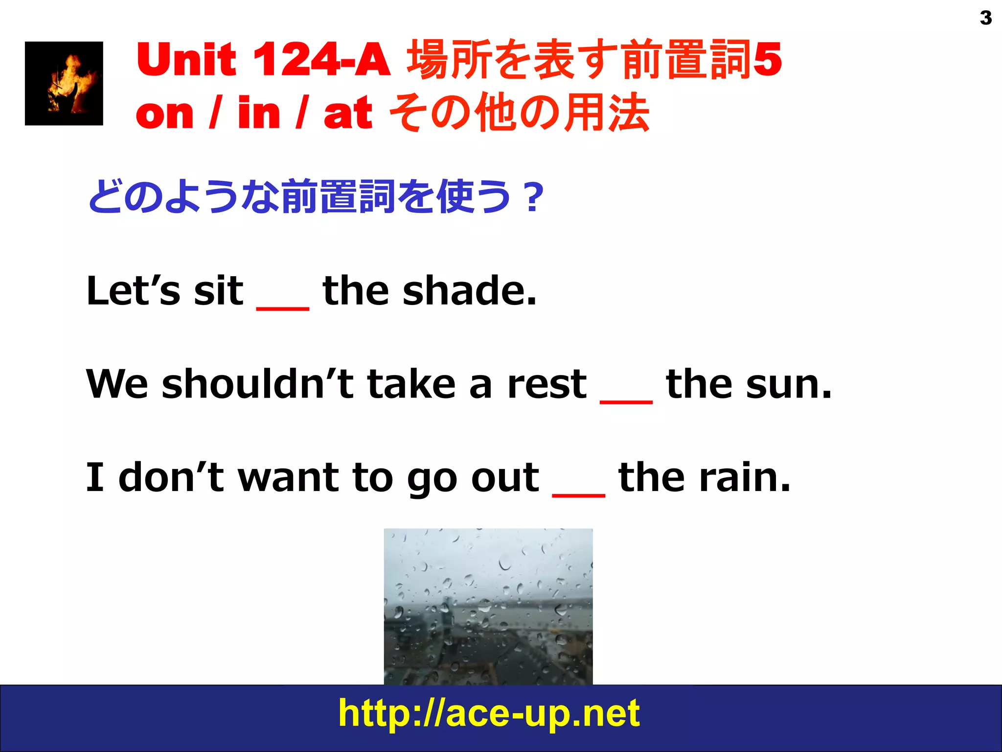 http://ace-up.net
3
Unit 124-A 場所を表す前置詞5
on / in / at その他の用法
どのような前置詞を使う？
Letʼ’s  sit  _̲_̲  the  shade.
We  shouldnʼ’t  take  a  rest  _̲_̲  the  sun.
I  donʼ’t  want  to  go  out  _̲_̲  the  rain.
 