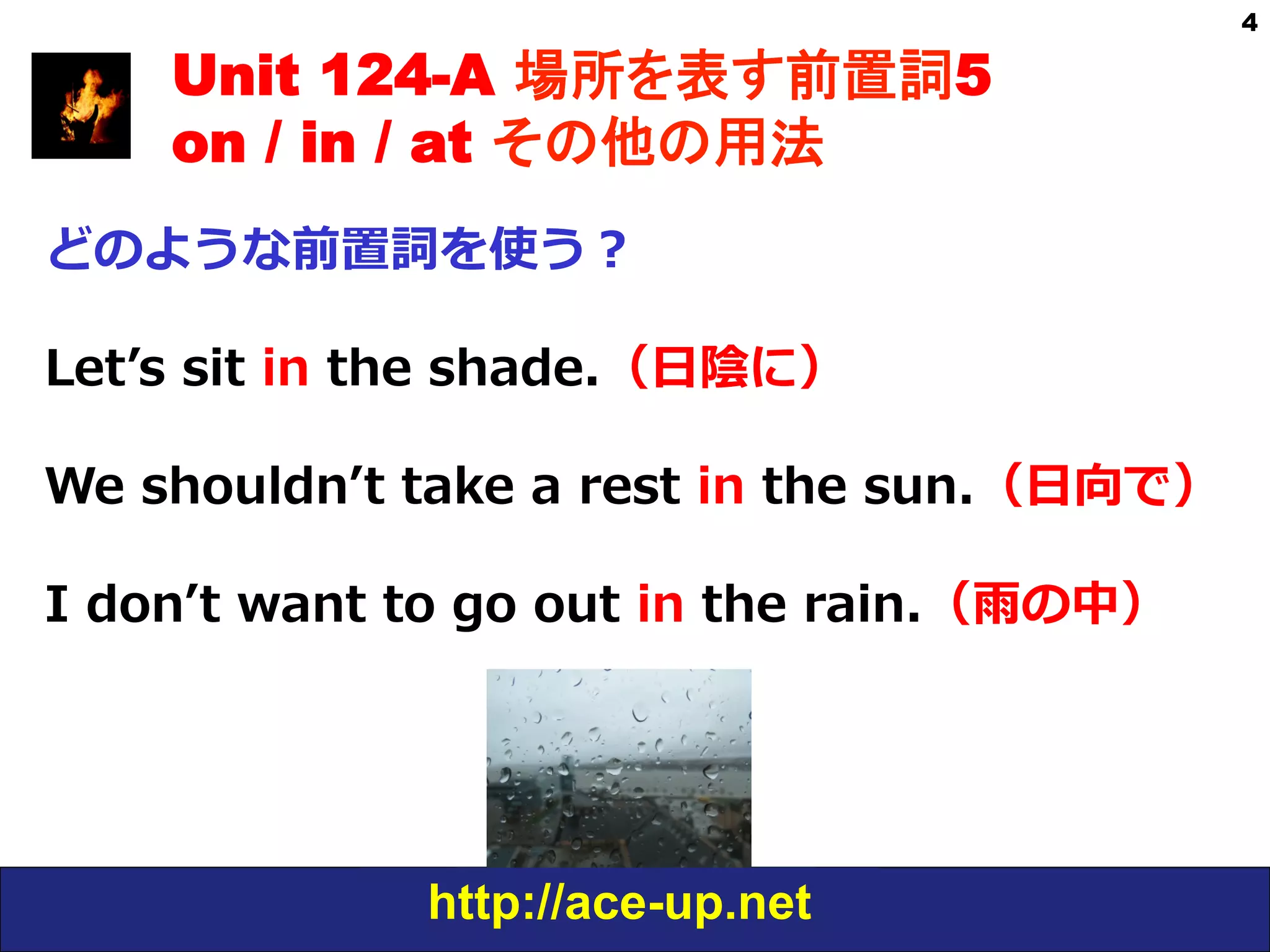 http://ace-up.net
4
Unit 124-A 場所を表す前置詞5
on / in / at その他の用法
どのような前置詞を使う？
Letʼ’s  sit  in  the  shade.（⽇日陰に）
We  shouldnʼ’t  take  a  rest  in  the  sun.（⽇日向で）
I  donʼ’t  want  to  go  out  in  the  rain.（⾬雨の中）
 