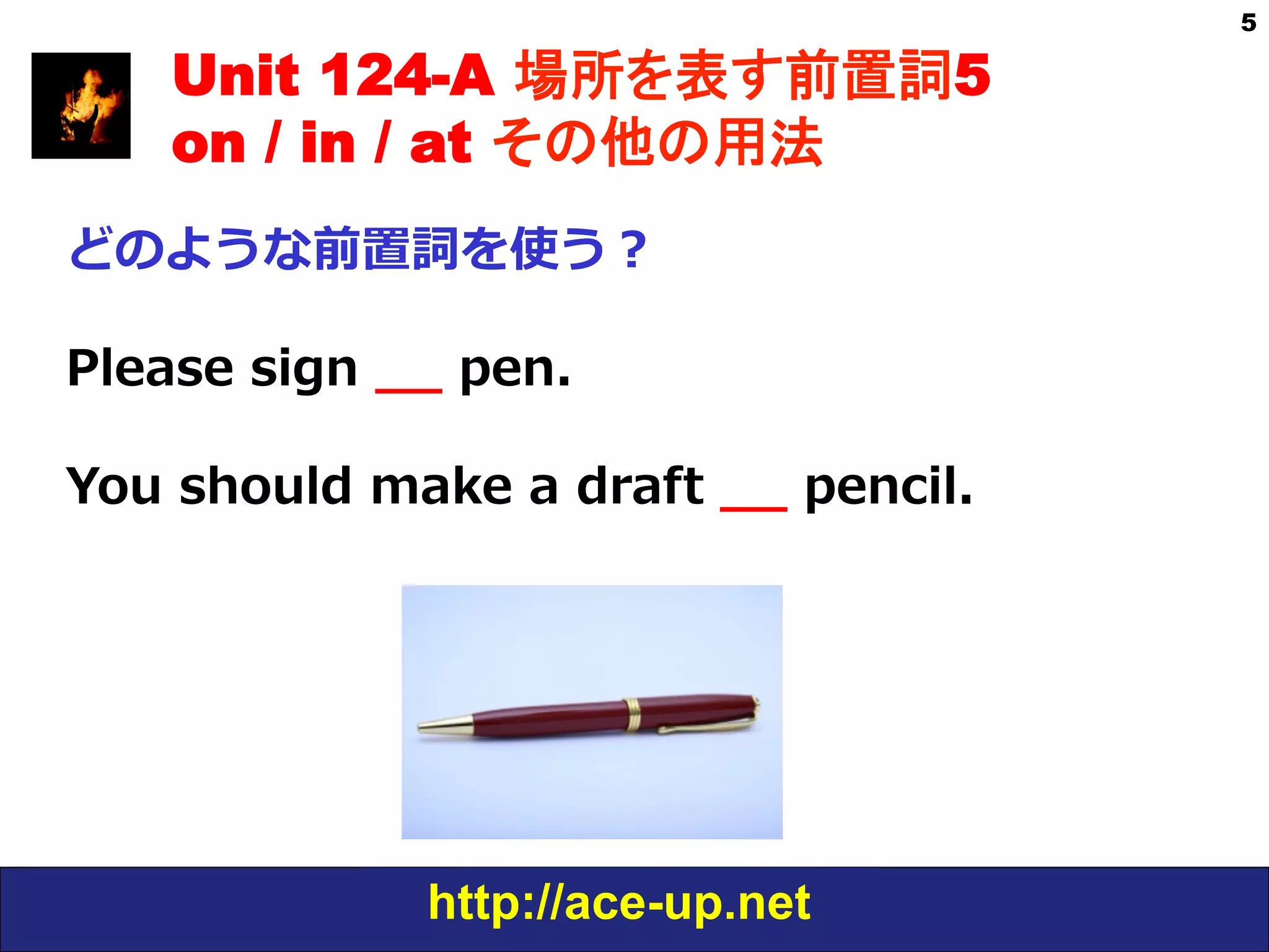http://ace-up.net
5
Unit 124-A 場所を表す前置詞5
on / in / at その他の用法
どのような前置詞を使う？
Please  sign  _̲_̲  pen.
You  should  make  a  draft  _̲_̲  pencil.
 