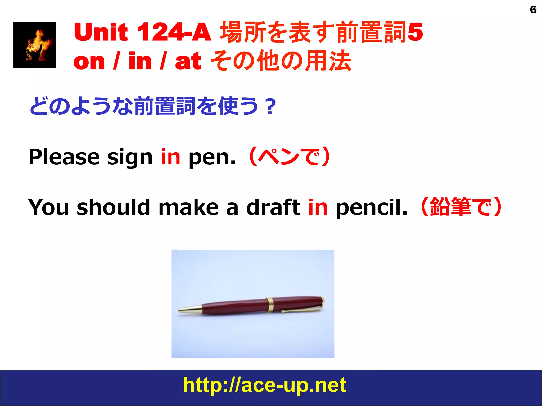 http://ace-up.net
6
Unit 124-A 場所を表す前置詞5
on / in / at その他の用法
どのような前置詞を使う？
Please  sign  in  pen.（ペンで）
You  should  make  a  draft  in  pencil.（鉛筆で）
 