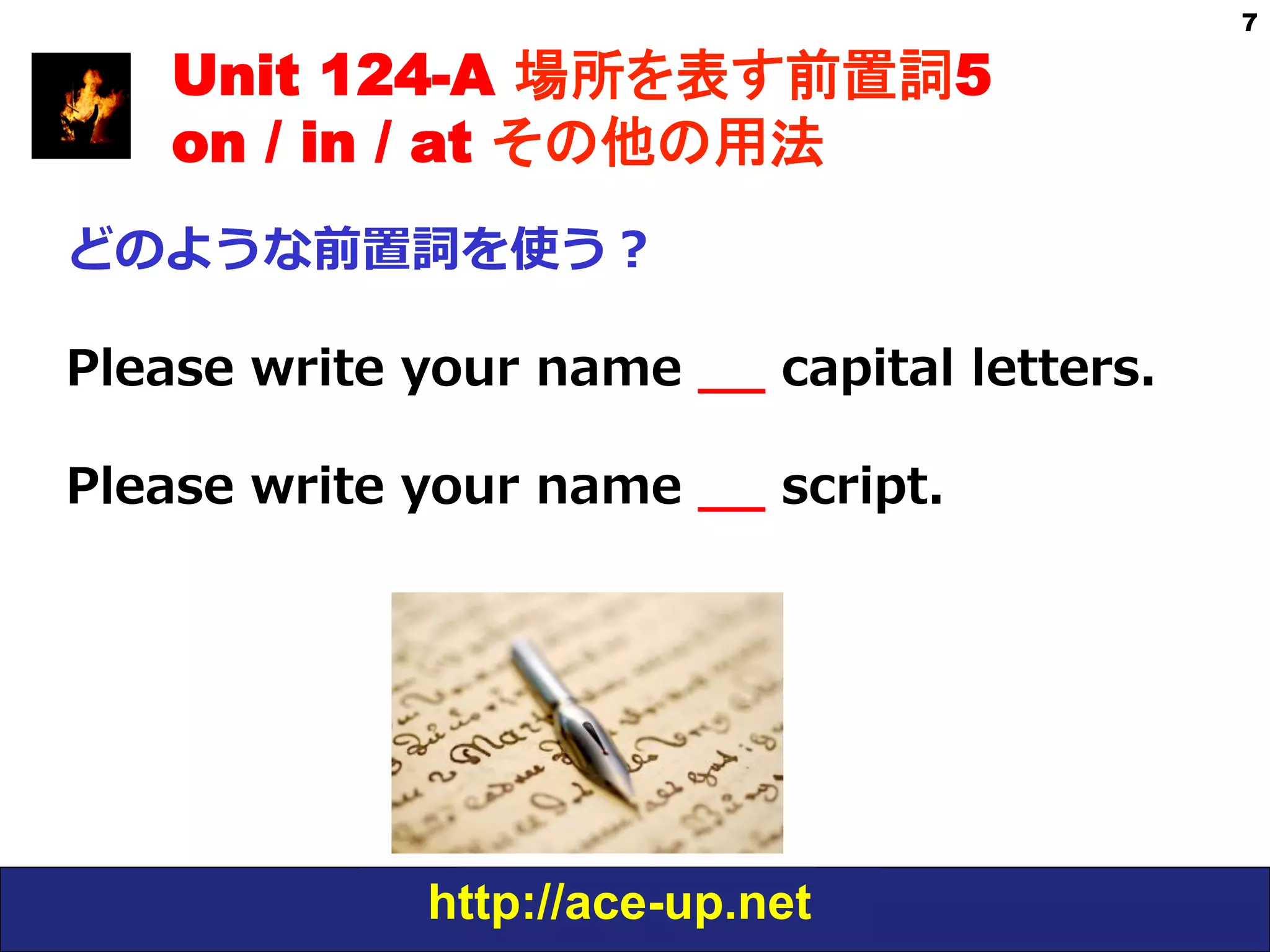 http://ace-up.net
7
Unit 124-A 場所を表す前置詞5
on / in / at その他の用法
どのような前置詞を使う？
Please  write  your  name  _̲_̲  capital  letters.
Please  write  your  name  _̲_̲  script.
 