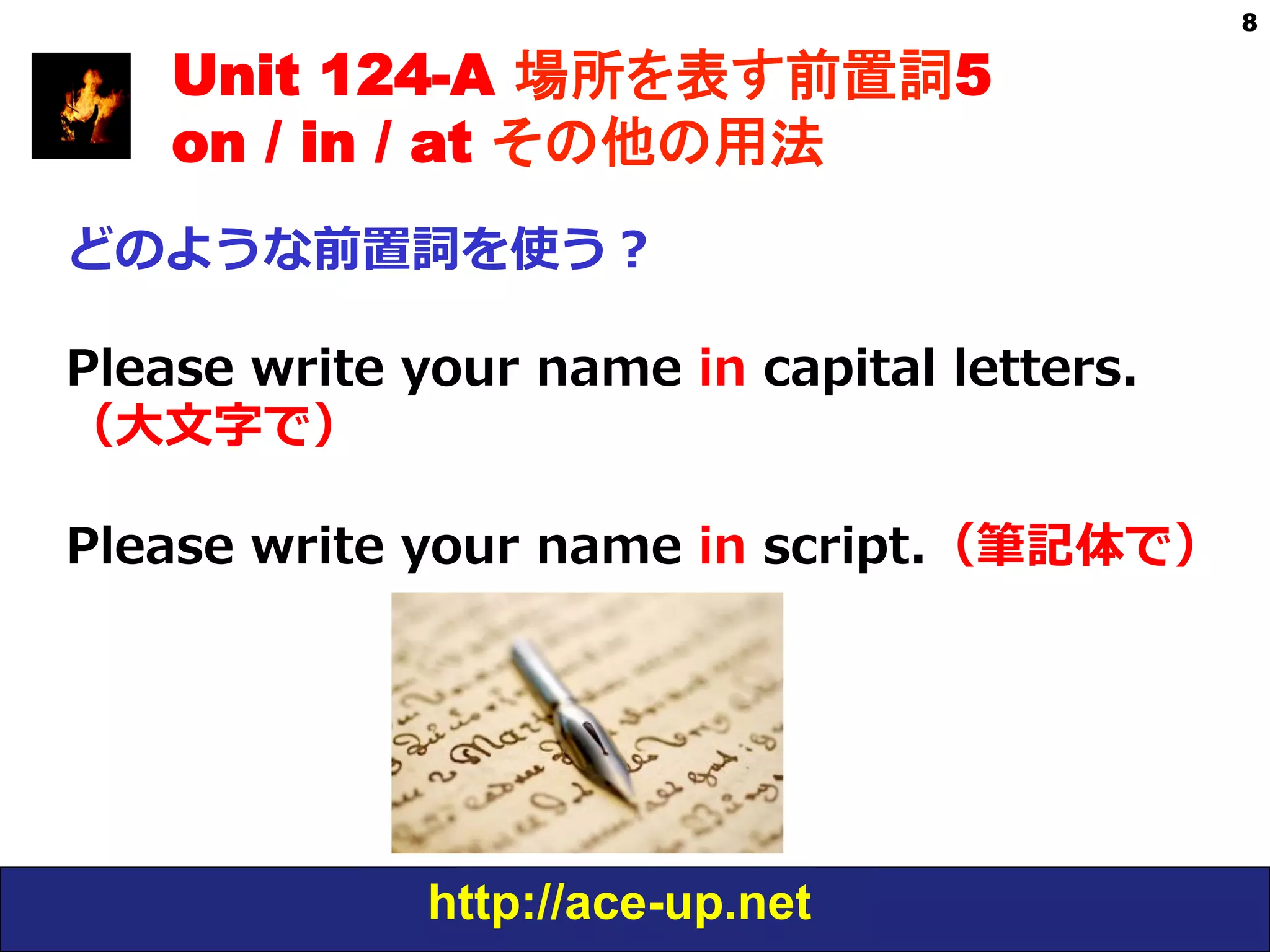 http://ace-up.net
8
Unit 124-A 場所を表す前置詞5
on / in / at その他の用法
どのような前置詞を使う？
Please  write  your  name  in  capital  letters.
（⼤大⽂文字で）
Please  write  your  name  in  script.（筆記体で）
 