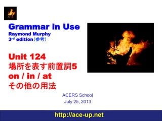 http://ace-up.net
Grammar in Use
Raymond Murphy
3rd edition（参考）
Unit 124
場所を表す前置詞5
on / in / at
その他の用法
ACERS School
July 25, 2013
 