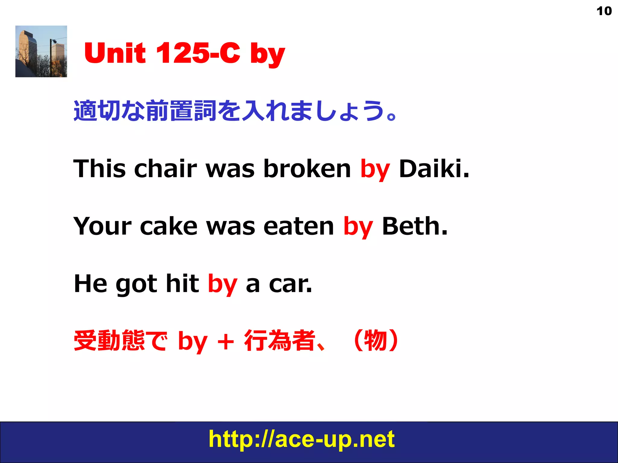 http://ace-up.net
10
Unit 125-C by
適切切な前置詞を⼊入れましょう。
This  chair  was  broken  by  Daiki.
Your  cake  was  eaten  by  Beth.
He  got  hit  by  a  car.
受動態で  by  +  ⾏行行為者、（物）
 