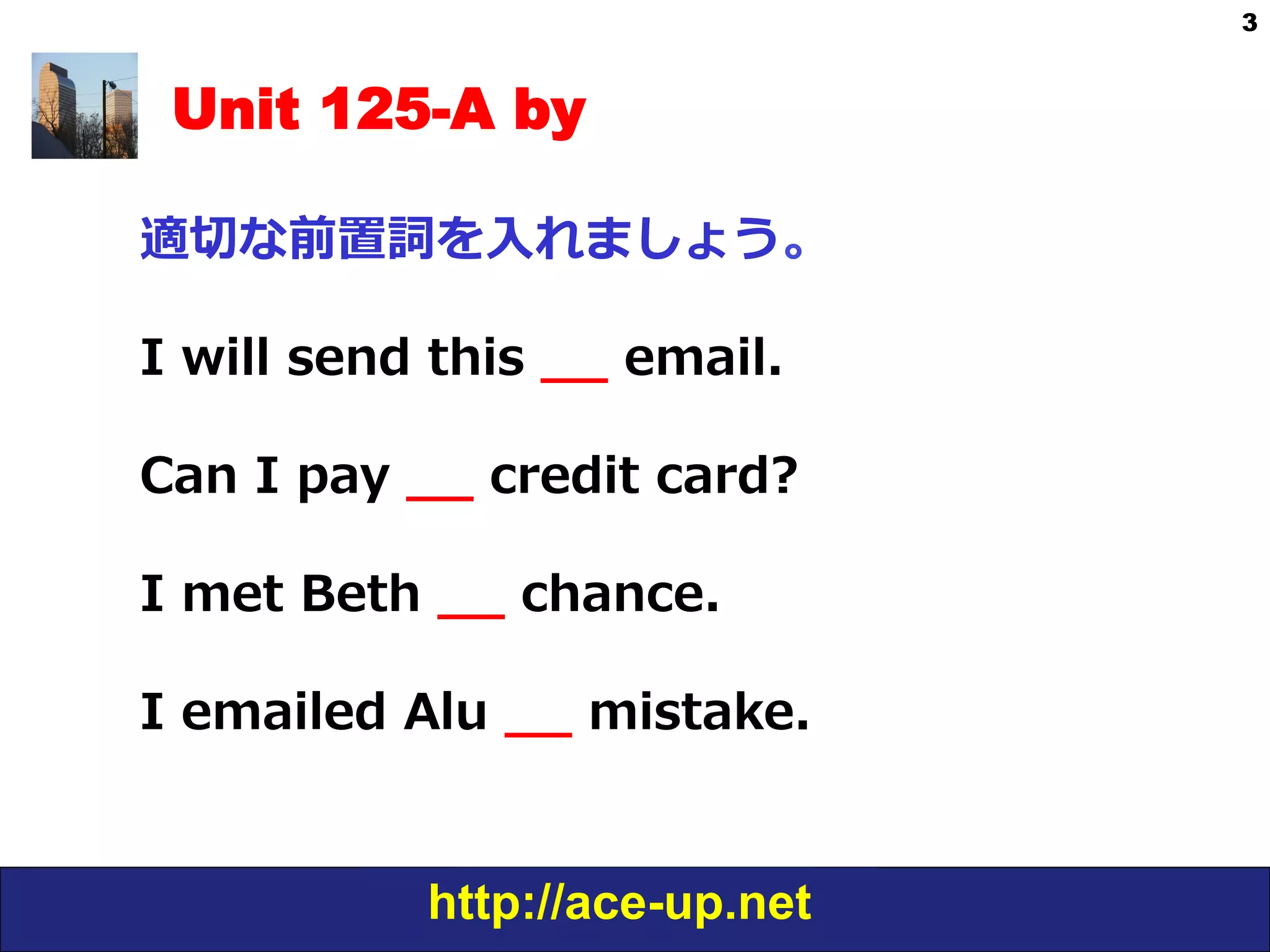 http://ace-up.net
3
Unit 125-A by
適切切な前置詞を⼊入れましょう。
I  will  send  this  _̲_̲  email.
Can  I  pay  _̲_̲  credit  card?
I  met  Beth  _̲_̲  chance.
I  emailed  Alu  _̲_̲  mistake.
 