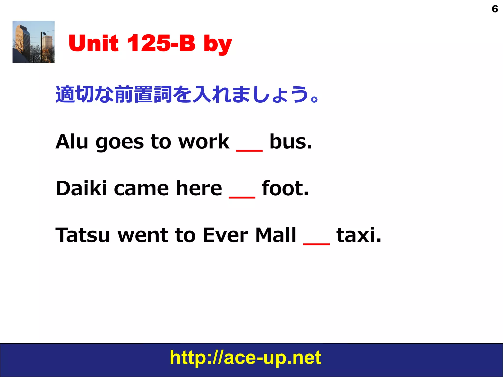http://ace-up.net
6
Unit 125-B by
適切切な前置詞を⼊入れましょう。
Alu  goes  to  work  _̲_̲  bus.
Daiki  came  here  _̲_̲  foot.
Tatsu  went  to  Ever  Mall  _̲_̲  taxi.
 