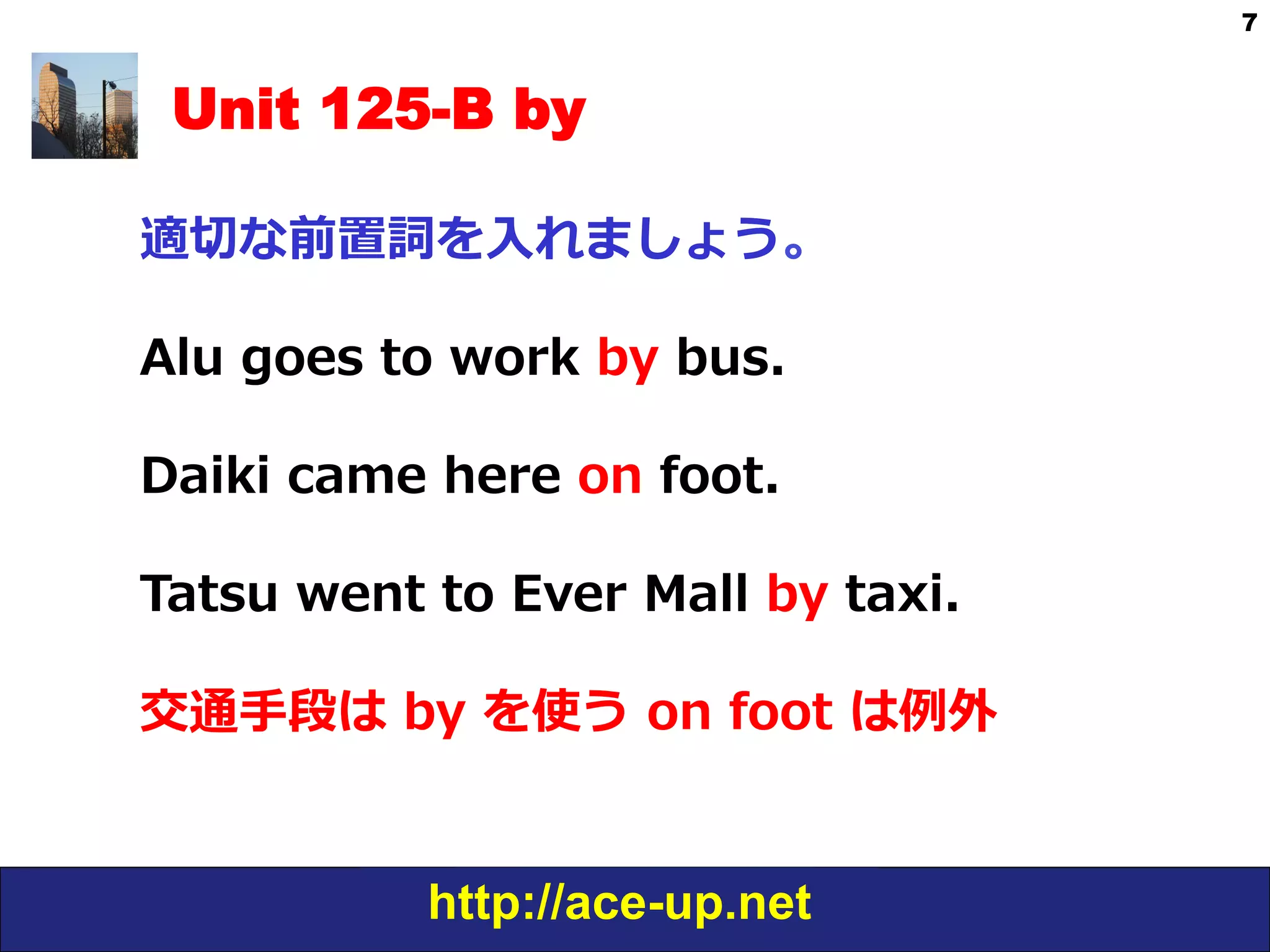 http://ace-up.net
7
Unit 125-B by
適切切な前置詞を⼊入れましょう。
Alu  goes  to  work  by  bus.
Daiki  came  here  on  foot.
Tatsu  went  to  Ever  Mall  by  taxi.
交通⼿手段は  by  を使う  on  foot  は例例外
 