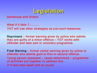 LegislationLegislation
Sentences and Orders
What if it fails ?..........
YOT will use other strategies as pre-court measures
Reprimand – formal warning given by police who admits
they are guilty of a minor offence – YOT works with
offender and take part in voluntary programme.
Final Warning – formal verbal warning given by police to
offender who admits guilt to first or second offence.
Young person assessed – cause determined – programme
of activities put together to address this
If it fails then dealt with by courts
 