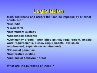 LegislationLegislation
Main sentences and orders that can be imposed by criminal
courts are :
Custodial
Fixed term
Intermittent custody
Suspended sentence
Community orders – prohibited activity requirement, unpaid
work requirements, curfew requirements, exclusion
requirement, supervision requirements.
Financial penalties
Restorative Justice
Anti social behaviour order
What are the purposes of these ?
 