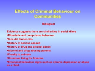 Effects of Criminal Behaviour on
Communities
Biological
Evidence suggests there are similarities in serial killers
Ritualistic and compulsive behaviour
Suicidal tendencies
History of serious assault
History of drug and alcohol abuse
Alcohol and drug abusing parents
Cruelty to animals
Unnatural liking for firearms
Emotional behaviour signs such as chronic depression or abuse
as a child.
 