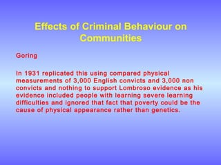 Effects of Criminal Behaviour on
Communities
Goring
In 1931 replicated this using compared physical
measurements of 3,000 English convicts and 3,000 non
convicts and nothing to support Lombroso evidence as his
evidence included people with learning severe learning
difficulties and ignored that fact that poverty could be the
cause of physical appearance rather than genetics.
 
