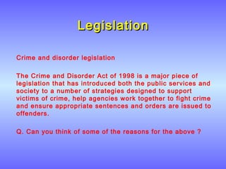 LegislationLegislation
Crime and disorder legislation
The Crime and Disorder Act of 1998 is a major piece of
legislation that has introduced both the public services and
society to a number of strategies designed to support
victims of crime, help agencies work together to fight crime
and ensure appropriate sentences and orders are issued to
offenders.
Q. Can you think of some of the reasons for the above ?
 