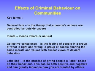 Effects of Criminal Behaviour on
Communities
Key terms :
Determinism – is the theory that a person’s actions are
controlled by outside causes
Innate – means inborn or natural
Collective conscience – is the feeling of people in a group
of what is right and wrong, a group of people sharing the
same morals and values with similar views of deviant
behaviour
Labelling – is the process of giving people a ‘label’ based
on their behaviour. This can be both positive and negative
and can greatly influence how you are treated by others.
 