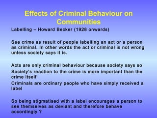 Effects of Criminal Behaviour on
Communities
Labelling – Howard Becker (1928 onwards)
See crime as result of people labelling an act or a person
as criminal. In other words the act or criminal is not wrong
unless society says it is.
Acts are only criminal behaviour because society says so
Society’s reaction to the crime is more important than the
crime itself
Criminals are ordinary people who have simply received a
label
So being stigmatised with a label encourages a person to
see themselves as deviant and therefore behave
accordingly ?
 