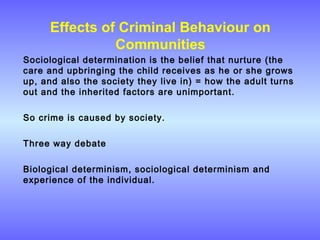 Effects of Criminal Behaviour on
Communities
Sociological determination is the belief that nurture (the
care and upbringing the child receives as he or she grows
up, and also the society they live in) = how the adult turns
out and the inherited factors are unimportant.
So crime is caused by society.
Three way debate
Biological determinism, sociological determinism and
experience of the individual.
 
