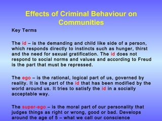 Effects of Criminal Behaviour on
Communities
Key Terms
The id – is the demanding and child like side of a person,
which responds directly to instincts such as hunger, thirst
and the need for sexual gratification. The id does not
respond to social norms and values and according to Freud
is the part that must be repressed.
The ego – is the rational, logical part of us, governed by
reality. It is the part of the id that has been modified by the
world around us. It tries to satisfy the id in a socially
acceptable way.
The super-ego – is the moral part of our personality that
judges things as right or wrong, good or bad. Develops
around the age of 5 – what we call our conscience
 
