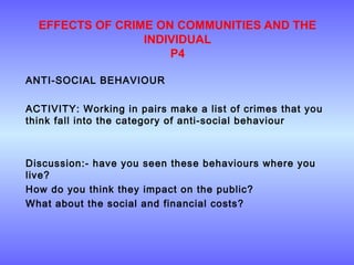 EFFECTS OF CRIME ON COMMUNITIES AND THE
INDIVIDUAL
P4
ANTI-SOCIAL BEHAVIOUR
ACTIVITY: Working in pairs make a list of crimes that you
think fall into the category of anti-social behaviour
Discussion:- have you seen these behaviours where you
live?
How do you think they impact on the public?
What about the social and financial costs?
 