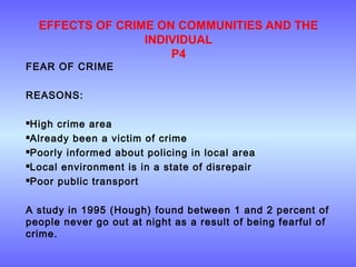 EFFECTS OF CRIME ON COMMUNITIES AND THE
INDIVIDUAL
P4
FEAR OF CRIME
REASONS:
High crime area
Already been a victim of crime
Poorly informed about policing in local area
Local environment is in a state of disrepair
Poor public transport
A study in 1995 (Hough) found between 1 and 2 percent of
people never go out at night as a result of being fearful of
crime.
 