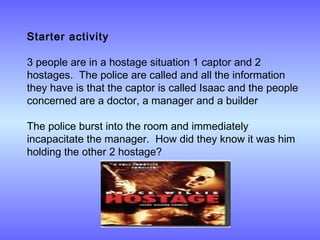Starter activity
3 people are in a hostage situation 1 captor and 2
hostages. The police are called and all the information
they have is that the captor is called Isaac and the people
concerned are a doctor, a manager and a builder
 
The police burst into the room and immediately
incapacitate the manager. How did they know it was him
holding the other 2 hostage?
 