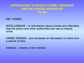 APPROACHES TO REDUCE CRIME, DISORDER
AND ANTI-SOCIAL BEHAVIOUR
P5, M3
KEY TERMS :
INTELLIGENCE – is information about crimes and offenders
that the police and other authorities can use to reduce
crime
CRIME TRENDS – are increases or decreases in crime over
a period of time.
Initiative – means a new venture
 
