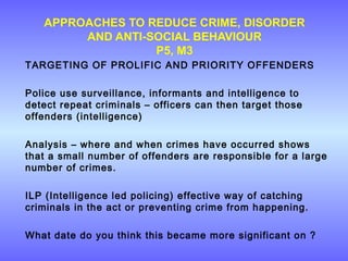 APPROACHES TO REDUCE CRIME, DISORDER
AND ANTI-SOCIAL BEHAVIOUR
P5, M3
TARGETING OF PROLIFIC AND PRIORITY OFFENDERS
Police use surveillance, informants and intelligence to
detect repeat criminals – officers can then target those
offenders (intelligence)
Analysis – where and when crimes have occurred shows
that a small number of offenders are responsible for a large
number of crimes.
ILP (Intelligence led policing) effective way of catching
criminals in the act or preventing crime from happening.
What date do you think this became more significant on ?
 