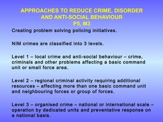 APPROACHES TO REDUCE CRIME, DISORDER
AND ANTI-SOCIAL BEHAVIOUR
P5, M3
Creating problem solving policing initiatives.
NIM crimes are classified into 3 levels.
Level 1 – local crime and anti-social behaviour – crime,
criminals and other problems affecting a basic command
unit or small force area.
Level 2 – regional criminal activity requiring additional
resources – affecting more than one basic command unit
and neighbouring forces or group of forces.
Level 3 – organised crime – national or international scale –
operation by dedicated units and preventative response on
a national basis.
 