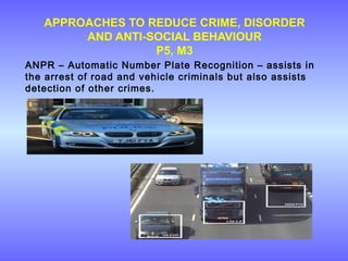 APPROACHES TO REDUCE CRIME, DISORDER
AND ANTI-SOCIAL BEHAVIOUR
P5, M3
ANPR – Automatic Number Plate Recognition – assists in
the arrest of road and vehicle criminals but also assists
detection of other crimes.
 
