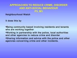 APPROACHES TO REDUCE CRIME, DISORDER
AND ANTI-SOCIAL BEHAVIOUR
P5, M3
Neighbourhood Watch
It does this by
Being community based involving residents and tenants
who are working together
Working in partnership with the police, local authorities
and other agencies to reduce crime and disorder
Sharing information and advice with the police and other
agencies concerning crime and other incidents.
 