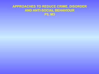 APPROACHES TO REDUCE CRIME, DISORDER
AND ANTI-SOCIAL BEHAVIOUR
P5, M3
 