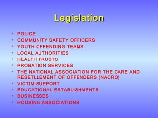 LegislationLegislation
 POLICE
 COMMUNITY SAFETY OFFICERS
 YOUTH OFFENDING TEAMS
 LOCAL AUTHORITIES
 HEALTH TRUSTS
 PROBATION SERVICES
 THE NATIONAL ASSOCIATION FOR THE CARE AND
RESETLLEMENT OF OFFENDERS (NACRO)
 VICTIM SUPPORT
 EDUCATIONAL ESTABLISHMENTS
 BUSINESSES
 HOUSING ASSOCIATIONS
 